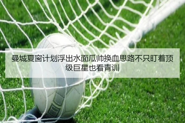 曼城夏窗计划浮出水面瓜帅换血思路不只盯着顶级巨星也看青训